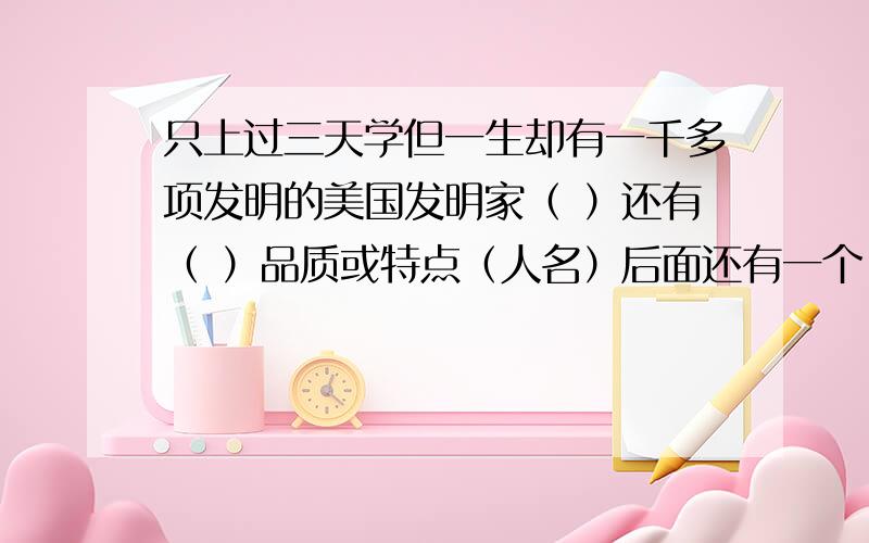 只上过三天学但一生却有一千多项发明的美国发明家（ ）还有（ ）品质或特点（人名）后面还有一个 求你们快点 不然就悲剧了