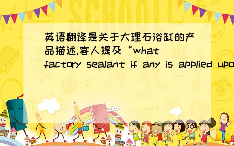 英语翻译是关于大理石浴缸的产品描述,客人提及“what factory sealant if any is applied upon completion of fabrication and shipment”我需要针对这个回复,请大伙支招,