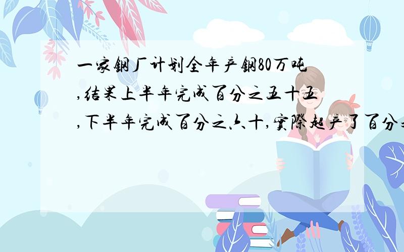 一家钢厂计划全年产钢80万吨,结果上半年完成百分之五十五,下半年完成百分之六十,实际超产了百分之几?