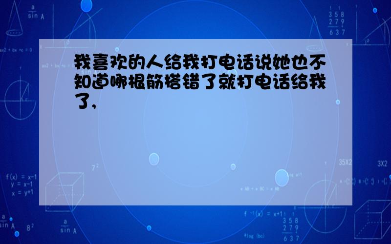 我喜欢的人给我打电话说她也不知道哪根筋搭错了就打电话给我了,