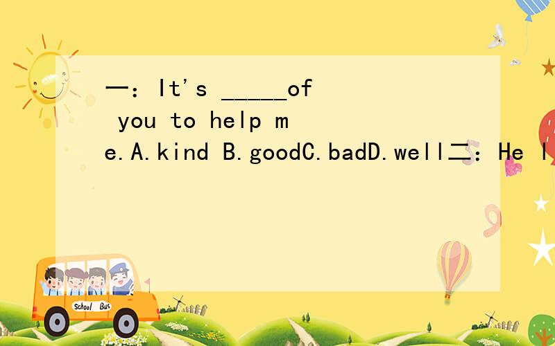 一：It's _____of you to help me.A.kind B.goodC.badD.well二：He likes comedies,and l _____like _____.A.also,itB.also,themC.too,itD.too,them三：When is your birthday?My birthdayis_________.A.February 28thB.FebruaryC.February 30thD.February 31th