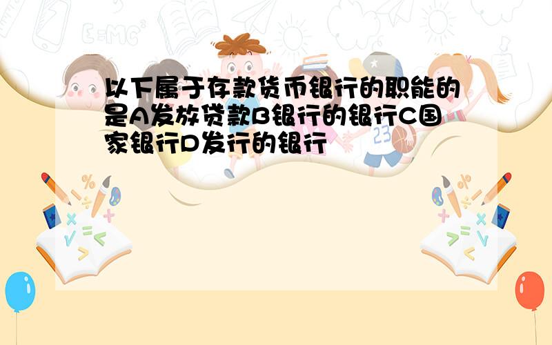 以下属于存款货币银行的职能的是A发放贷款B银行的银行C国家银行D发行的银行