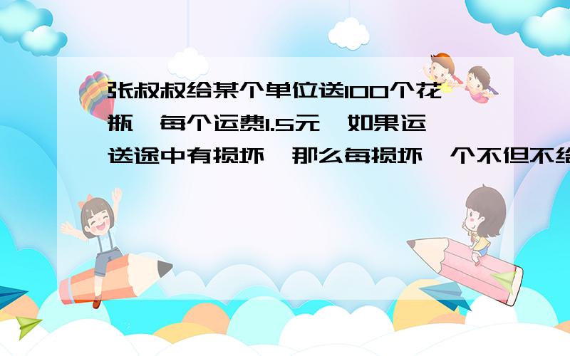 张叔叔给某个单位送100个花瓶,每个运费1.5元,如果运送途中有损坏,那么每损坏一个不但不给运费,还要赔偿这个单位损失15元,送完货,张叔叔得到运费84元,他损坏了几个花瓶?