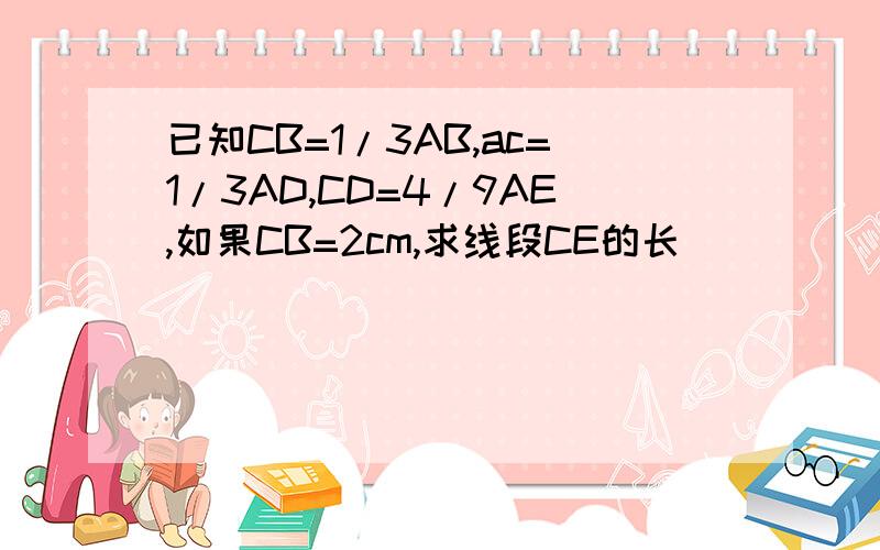 已知CB=1/3AB,ac=1/3AD,CD=4/9AE,如果CB=2cm,求线段CE的长