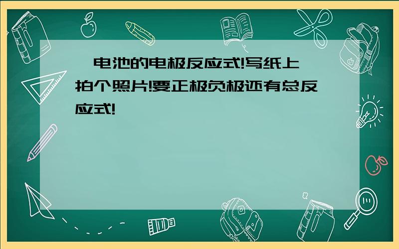 锂电池的电极反应式!写纸上,拍个照片!要正极负极还有总反应式!