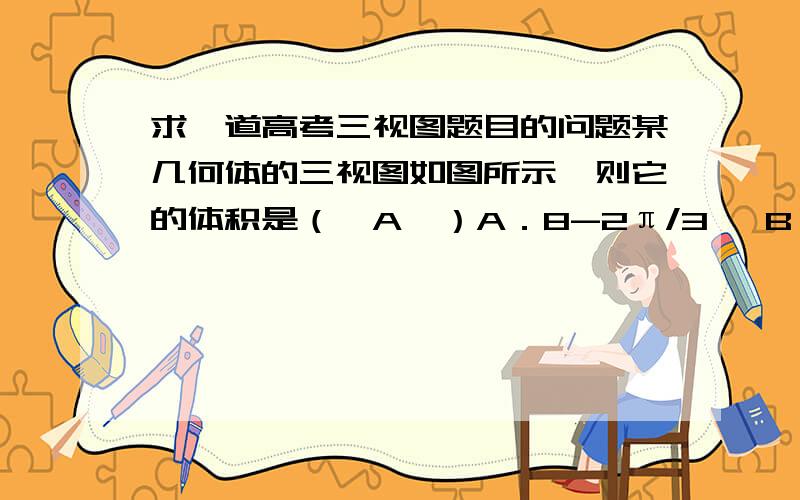 求一道高考三视图题目的问题某几何体的三视图如图所示,则它的体积是（　A　）A．8-2π/3   B．8-π/3   C．8-2π   D．2π/3   这道题我一直没弄明白被除去的到底是圆锥还是其他部分,怎么看啊