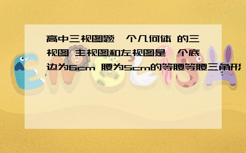 高中三视图题一个几何体 的三视图 主视图和左视图是一个底边为6cm 腰为5cm的等腰等腰三角形 俯视图是一个直径等于三角形底边的长的圆 求这个几何体的表面积和体积 主要是想知道这是一