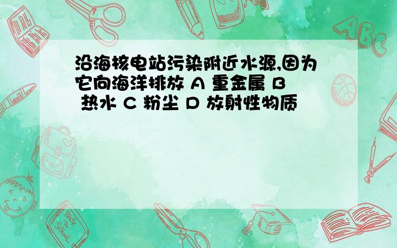 沿海核电站污染附近水源,因为它向海洋排放 A 重金属 B 热水 C 粉尘 D 放射性物质