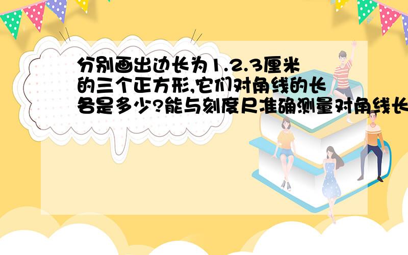 分别画出边长为1.2.3厘米的三个正方形,它们对角线的长各是多少?能与刻度尺准确测量对角线长度吗?并且说出理由,分别量出它们长度的近似值