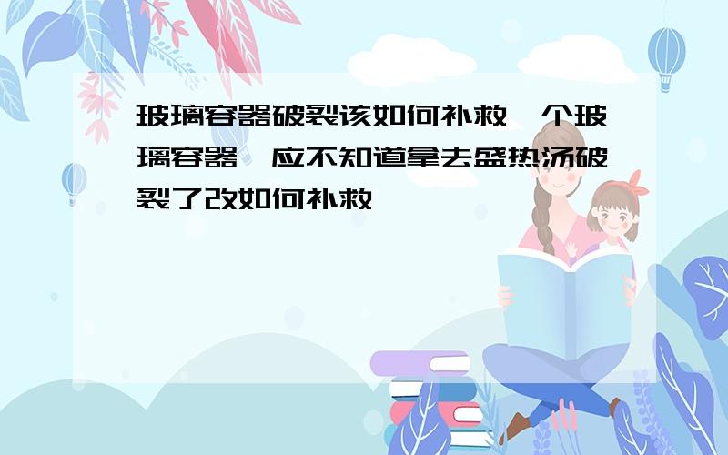 玻璃容器破裂该如何补救一个玻璃容器,应不知道拿去盛热汤破裂了改如何补救