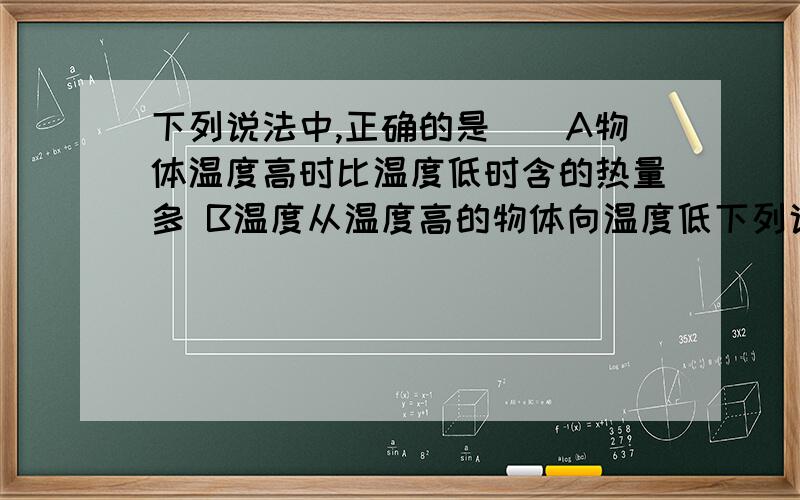 下列说法中,正确的是（）A物体温度高时比温度低时含的热量多 B温度从温度高的物体向温度低下列说法中,正确的是（）A物体温度高时比温度低时含的热量多 B温度从温度高的物体向温度低