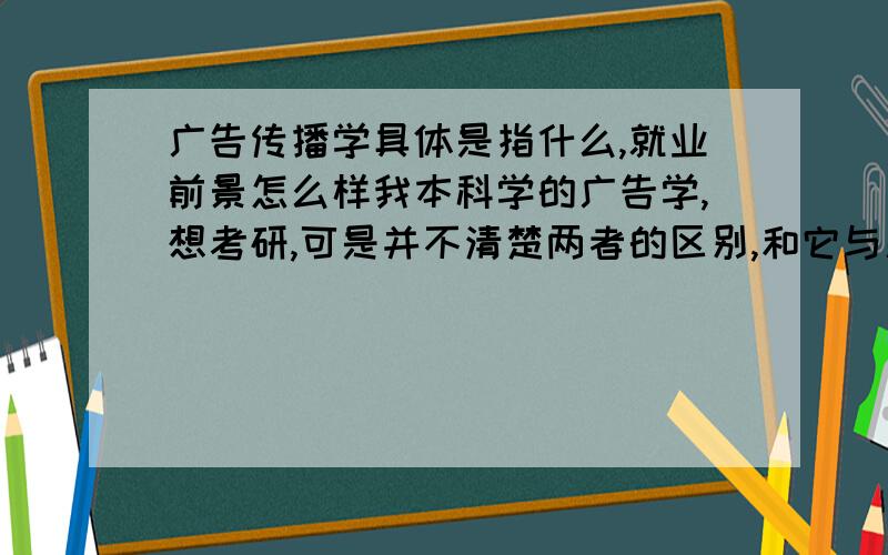 广告传播学具体是指什么,就业前景怎么样我本科学的广告学,想考研,可是并不清楚两者的区别,和它与新闻传播学的区别