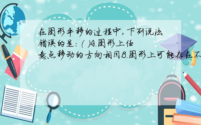 在图形平移的过程中,下列说法错误的是：（ ）A.图形上任意点移动的方向相同B.图形上可能存在不动点C.图形上任意点移动的距离相同D.图形上任意两点连线的长度不变