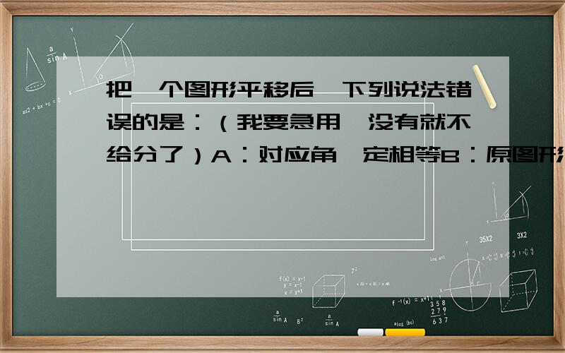 把一个图形平移后,下列说法错误的是：（我要急用,没有就不给分了）A：对应角一定相等B：原图形与新图形的周长一定相等C：对应线段一定平行D：原图形与新图形的面积一定相等我觉得四