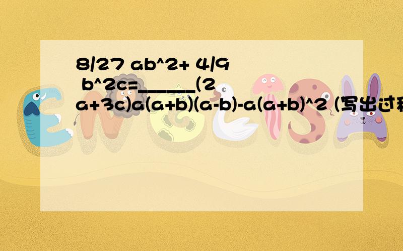 8/27 ab^2+ 4/9 b^2c=______(2a+3c)a(a+b)(a-b)-a(a+b)^2 (写出过程）