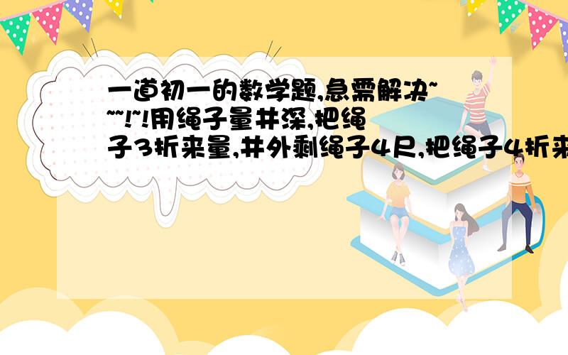 一道初一的数学题,急需解决~~~!~!用绳子量井深,把绳子3折来量,井外剩绳子4尺,把绳子4折来量,井外剩绳子1尺,请问,这井有多深?