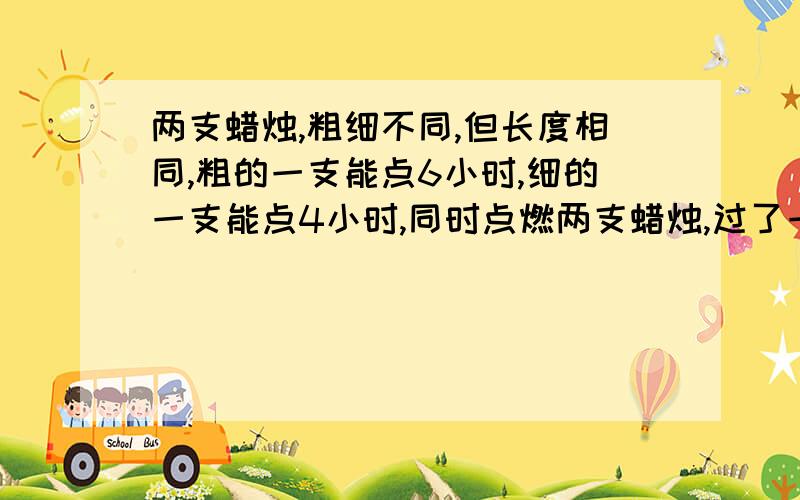 两支蜡烛,粗细不同,但长度相同,粗的一支能点6小时,细的一支能点4小时,同时点燃两支蜡烛,过了一段时间,粗的一支剩下的长度正好是细的一支剩下的长度的2倍,问此时蜡烛已点燃了多久?