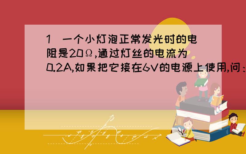 1．一个小灯泡正常发光时的电阻是20Ω,通过灯丝的电流为0.2A,如果把它接在6V的电源上使用,问：