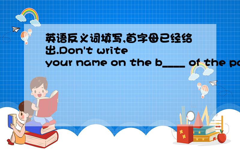 英语反义词填写,首字母已经给出.Don't write your name on the b____ of the paper,write it on the t___ ,please.