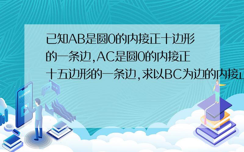 已知AB是圆0的内接正十边形的一条边,AC是圆0的内接正十五边形的一条边,求以BC为边的内接正多边形的中心角的度数