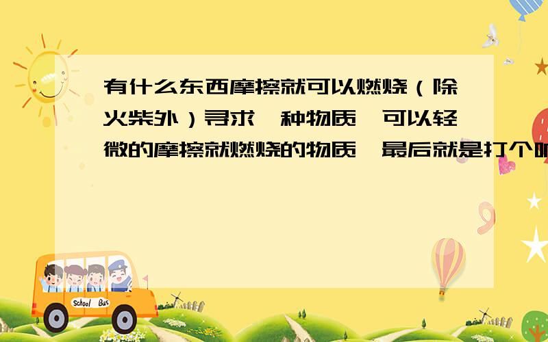 有什么东西摩擦就可以燃烧（除火柴外）寻求一种物质,可以轻微的摩擦就燃烧的物质,最后就是打个响指就可以摩擦燃烧的物质