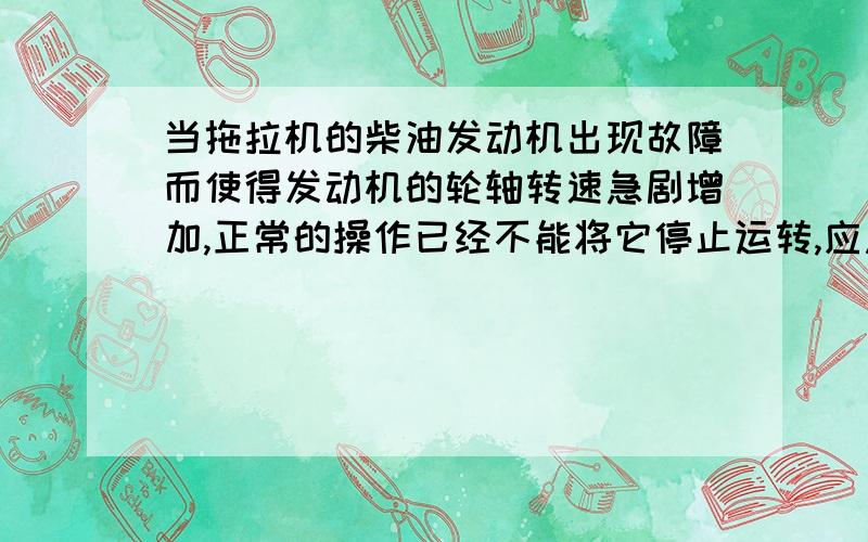 当拖拉机的柴油发动机出现故障而使得发动机的轮轴转速急剧增加,正常的操作已经不能将它停止运转,应急措施是 立刻用合适的物体捂住进气口我知道这样做的目的是为了使汽缸内真空,就是