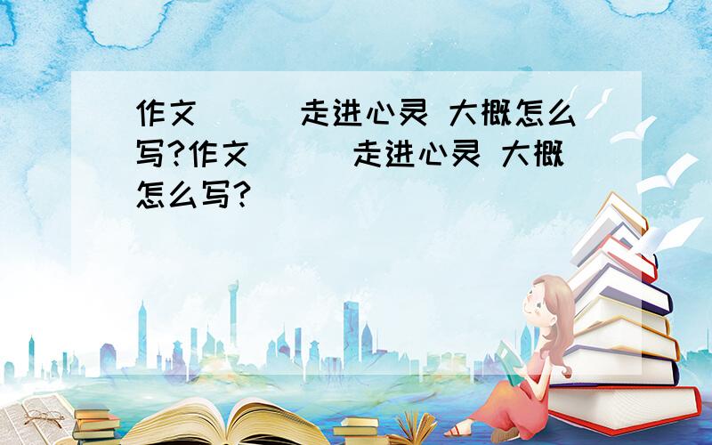 作文＿＿＿走进心灵 大概怎么写?作文＿＿＿走进心灵 大概怎么写?