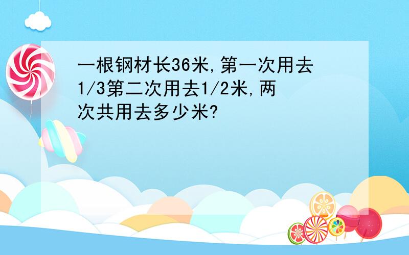 一根钢材长36米,第一次用去1/3第二次用去1/2米,两次共用去多少米?