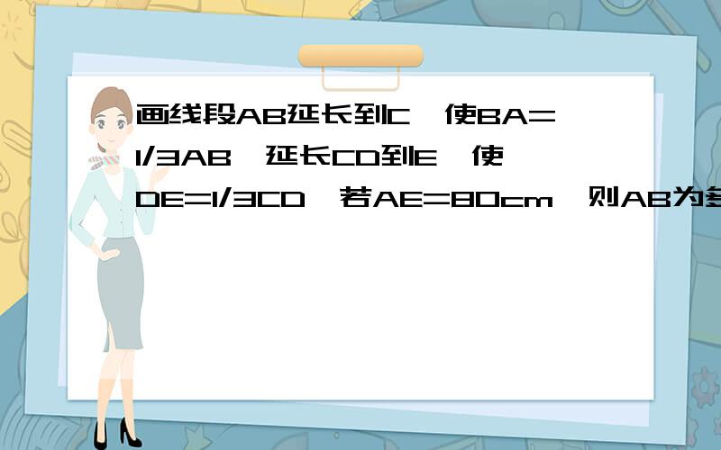 画线段AB延长到C,使BA=1/3AB,延长CD到E,使DE=1/3CD,若AE=80cm,则AB为多少?