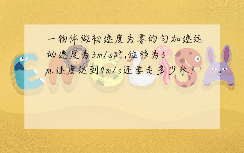 一物体做初速度为零的匀加速运动速度为3m/s时,位移为5m.速度达到9m/s还要走多少米?