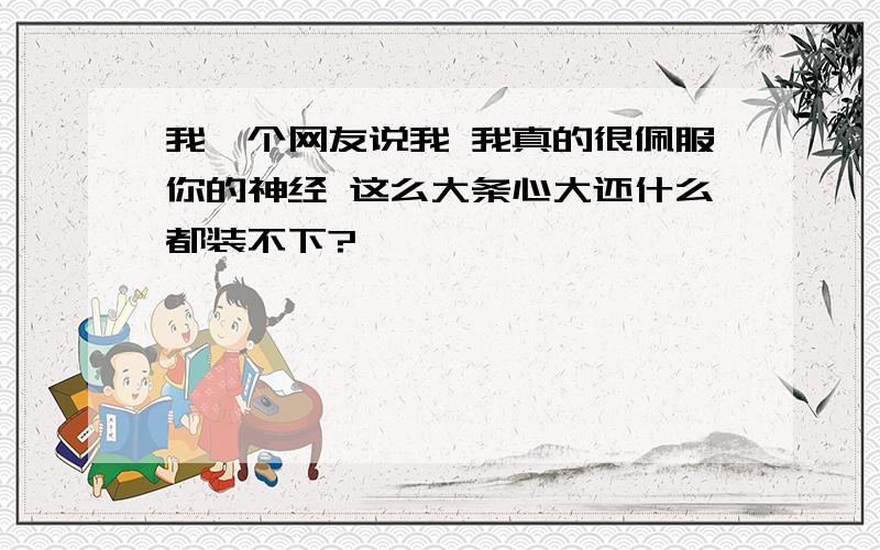 我一个网友说我 我真的很佩服你的神经 这么大条心大还什么都装不下?