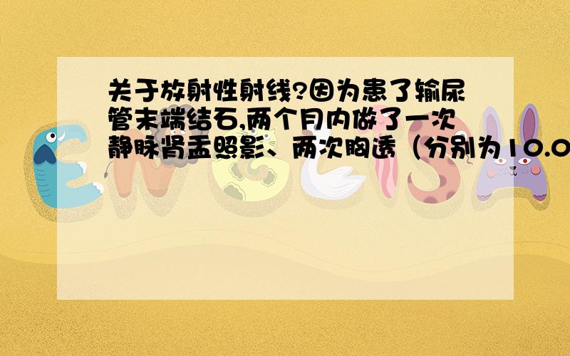 关于放射性射线?因为患了输尿管末端结石,两个月内做了一次静脉肾盂照影、两次胸透（分别为10.05号10.22号和11.16号）,将近十次的B超,听别人说这些检查对人体会有很大的危害,不知道这个对