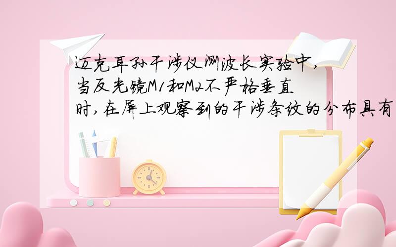 迈克耳孙干涉仪测波长实验中,当反光镜M1和M2不严格垂直时,在屏上观察到的干涉条纹的分布具有什么样的特