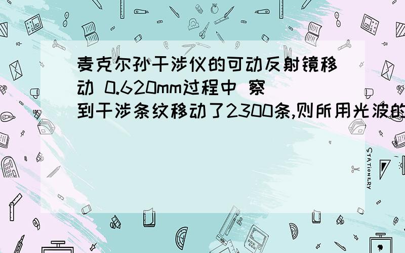 麦克尔孙干涉仪的可动反射镜移动 0.620mm过程中 察到干涉条纹移动了2300条,则所用光波的波长为1,若在麦克尔逊干涉仪的可动反射镜 移动0.620mm的过程中,观察到干涉条纹移动了2300条,则所用光