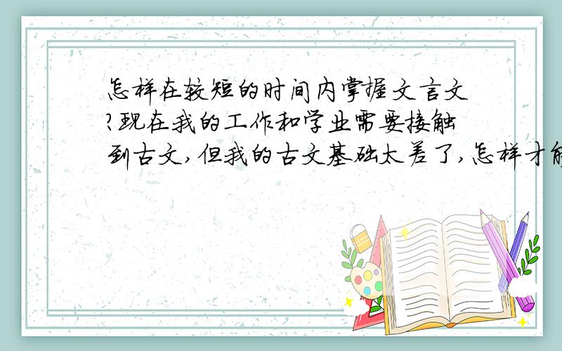 怎样在较短的时间内掌握文言文?现在我的工作和学业需要接触到古文,但我的古文基础太差了,怎样才能一边工作,一边较为快速地掌握古文阅读,敬请各位有识之士能解答我的问题.