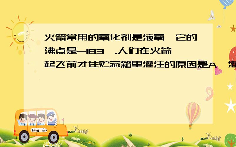 火箭常用的氧化剂是液氧,它的沸点是-183℃.人们在火箭起飞前才往贮藏箱里灌注的原因是A、灌好液氧后会凝固B、常温下液氧容易气化C、液氧会升华D、液氧不易贮存