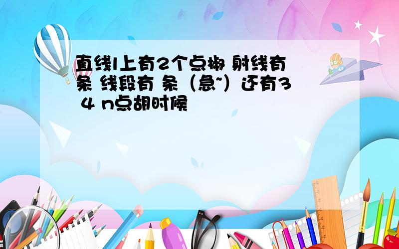 直线l上有2个点椒 射线有 条 线段有 条（急~）还有3 4 n点胡时候