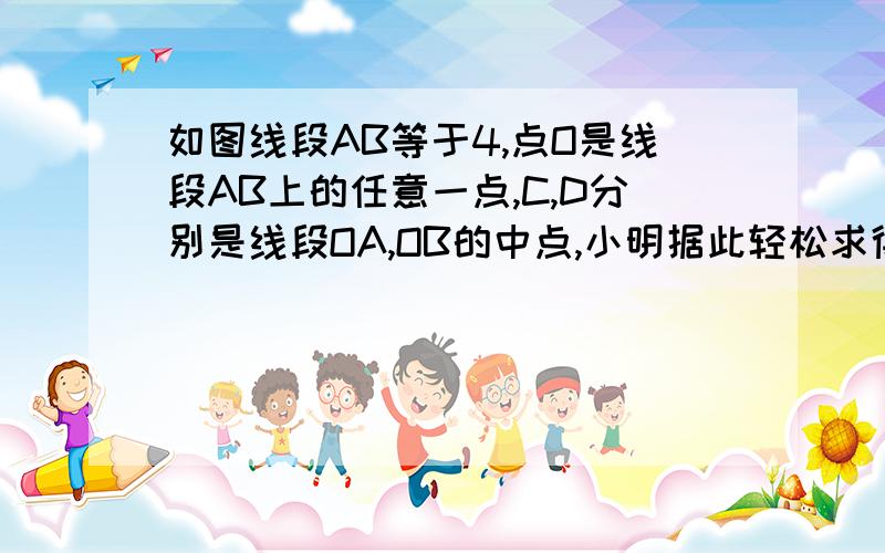 如图线段AB等于4,点O是线段AB上的任意一点,C,D分别是线段OA,OB的中点,小明据此轻松求得CD等于2.他在反思过程中突发奇想：若点O运动到西安段AB的延长线上,原有的结论“CD=2