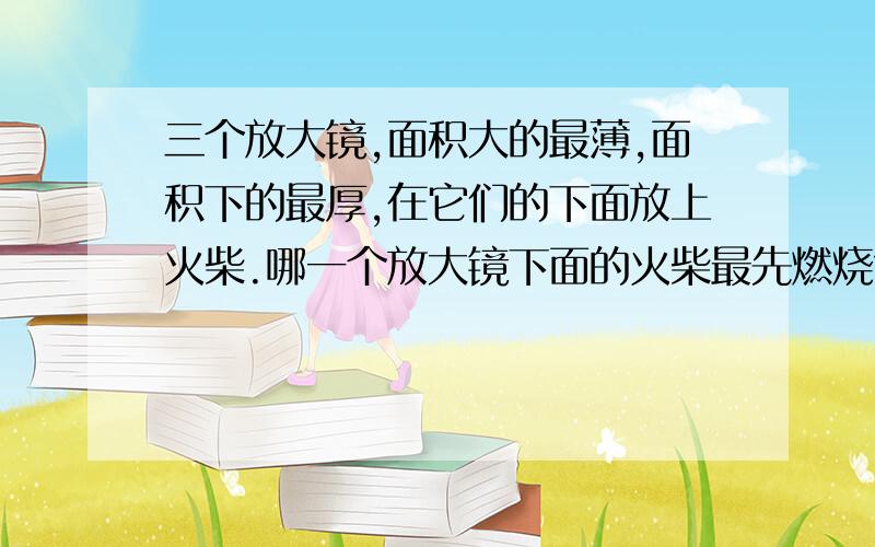 三个放大镜,面积大的最薄,面积下的最厚,在它们的下面放上火柴.哪一个放大镜下面的火柴最先燃烧?为什么?