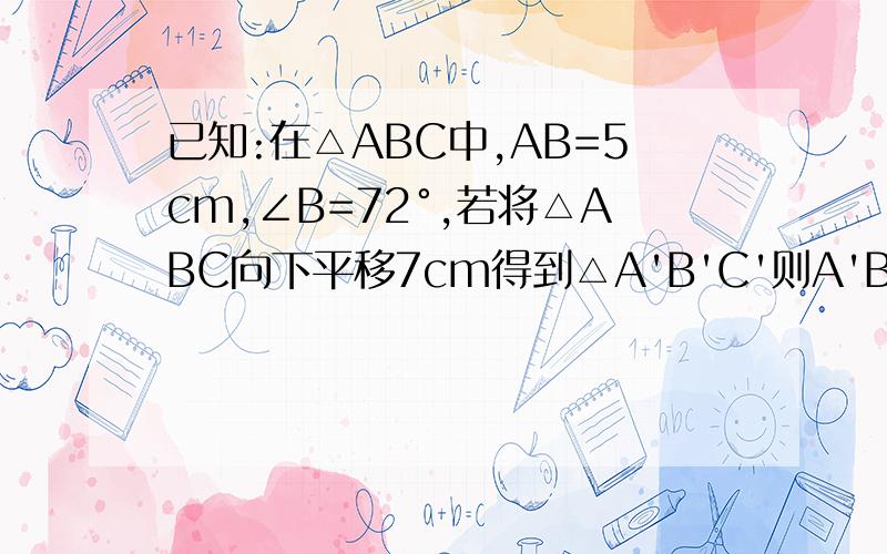 已知:在△ABC中,AB=5cm,∠B=72°,若将△ABC向下平移7cm得到△A'B'C'则A'B'=______ cm ,AA'=_______cm,AA'=_______cm,∠B'___________°