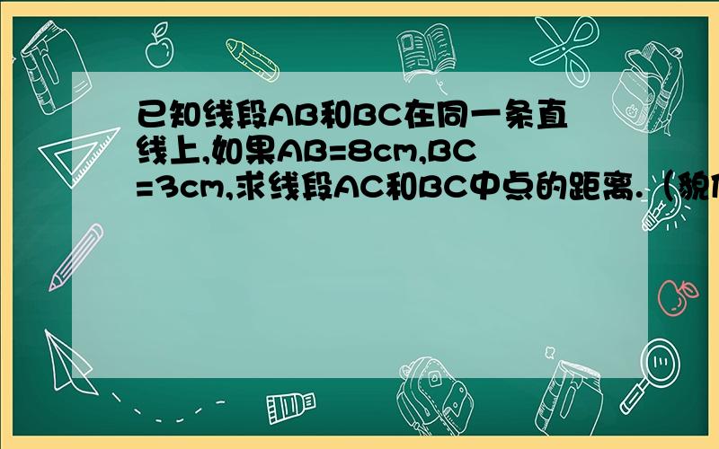 已知线段AB和BC在同一条直线上,如果AB=8cm,BC=3cm,求线段AC和BC中点的距离.（貌似有两种答案.）