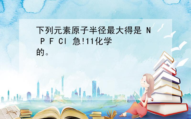 下列元素原子半径最大得是 N P F Cl 急!11化学的。