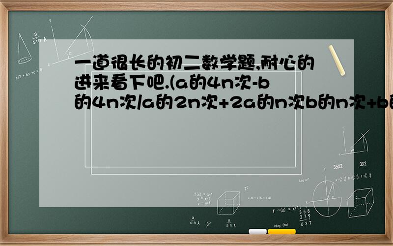 一道很长的初二数学题,耐心的进来看下吧.(a的4n次-b的4n次/a的2n次+2a的n次b的n次+b的2n次)²除以（a的2n次-2a的n次b的n次+b的2n次）乘（a的2n次-b的2n次/a的2n次+b的2n次）²