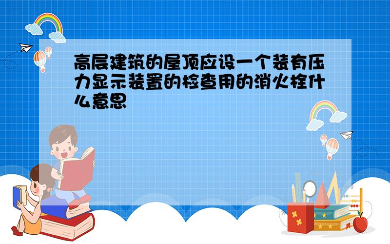 高层建筑的屋顶应设一个装有压力显示装置的检查用的消火栓什么意思