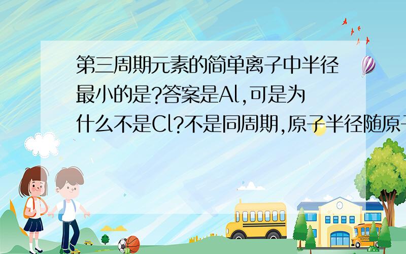 第三周期元素的简单离子中半径最小的是?答案是Al,可是为什么不是Cl?不是同周期,原子半径随原子序数增加而减小吗?