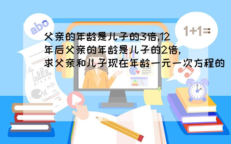 父亲的年龄是儿子的3倍,12年后父亲的年龄是儿子的2倍,求父亲和儿子现在年龄一元一次方程的