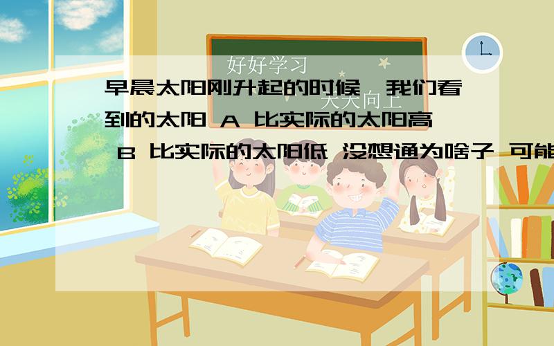 早晨太阳刚升起的时候,我们看到的太阳 A 比实际的太阳高 B 比实际的太阳低 没想通为啥子 可能是我法线找错老 我是这样想的/ 地球嘛 法线就应该是从我们的视线看到的大气层和地心的连线