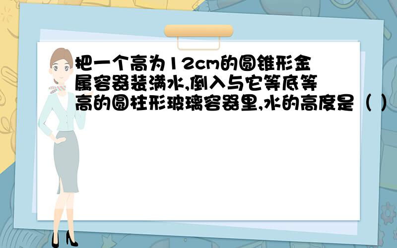 把一个高为12cm的圆锥形金属容器装满水,倒入与它等底等高的圆柱形玻璃容器里,水的高度是（ ）cm.