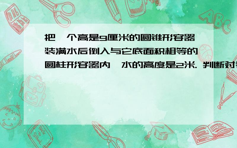 把一个高是9厘米的圆锥形容器装满水后倒入与它底面积相等的圆柱形容器内,水的高度是2米. 判断对错要详解    谢谢