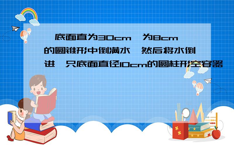 一底面直为30cm,为8cm的圆锥形中倒满水,然后将水倒进一只底面直径10cm的圆柱形空容器,圆柱形中水多高?用一元一次方程解,写清设和过程,一底面直径为30cm 请回答的再细致些,您的15是哪里来的